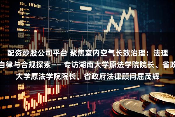 配资炒股公司平台 聚焦室内空气长效治理:法理视角下的地方行业自律与合规探索—— 专访湖南大学原法学院院长、省政府法律顾问屈茂辉
