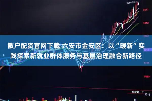 散户配资官网下载 六安市金安区：以“暖新”实践探索新就业群体服务与基层治理融合新路径