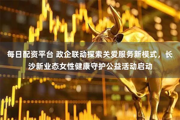 每日配资平台 政企联动探索关爱服务新模式，长沙新业态女性健康守护公益活动启动