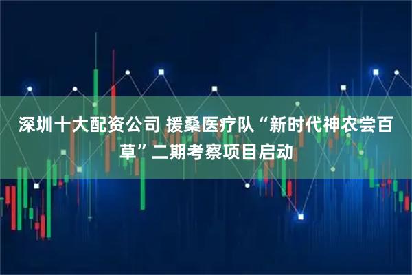 深圳十大配资公司 援桑医疗队“新时代神农尝百草”二期考察项目启动