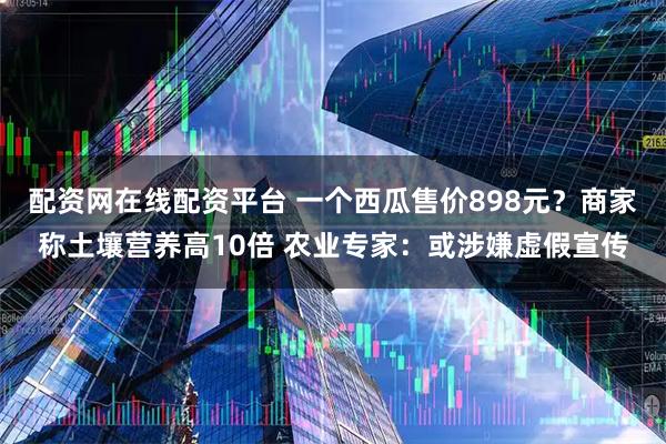 配资网在线配资平台 一个西瓜售价898元？商家称土壤营养高10倍 农业专家：或涉嫌虚假宣传