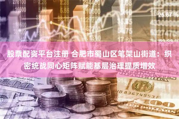 股票配资平台注册 合肥市蜀山区笔架山街道:织密统战同心矩阵赋能基层治理提质增效