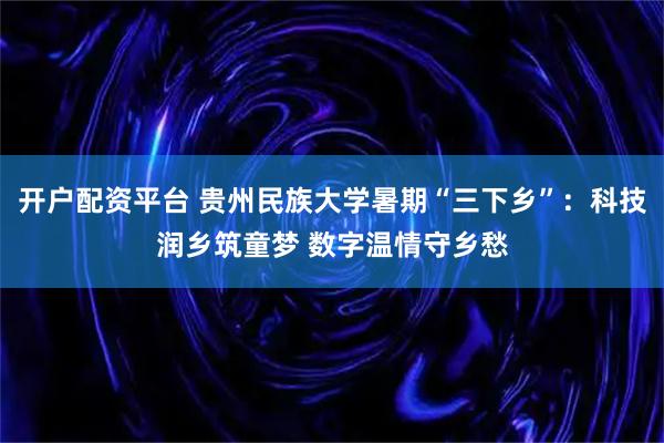 开户配资平台 贵州民族大学暑期“三下乡”：科技润乡筑童梦 数字温情守乡愁