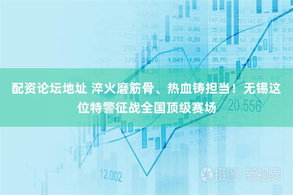 配资论坛地址 淬火磨筋骨、热血铸担当！无锡这位特警征战全国顶级赛场