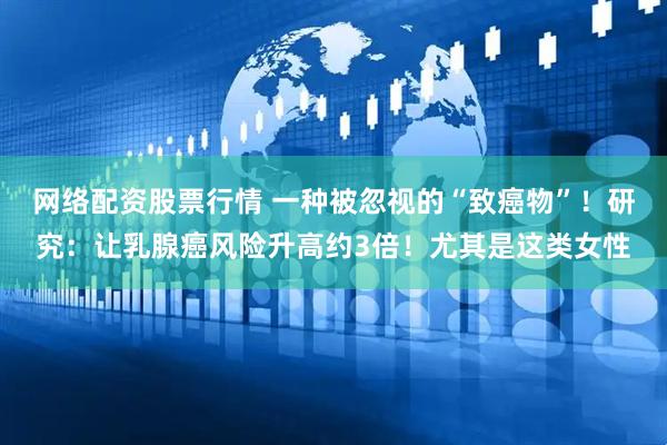 网络配资股票行情 一种被忽视的“致癌物”！研究：让乳腺癌风险升高约3倍！尤其是这类女性