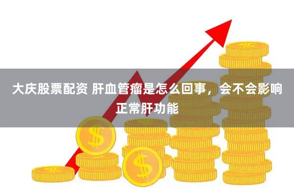 大庆股票配资 肝血管瘤是怎么回事，会不会影响正常肝功能