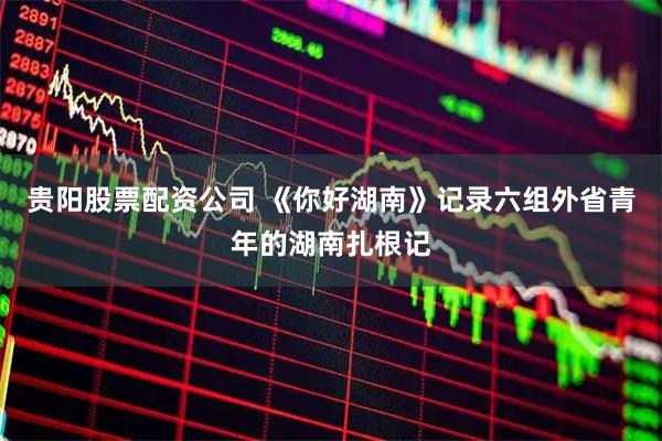 贵阳股票配资公司 《你好湖南》记录六组外省青年的湖南扎根记